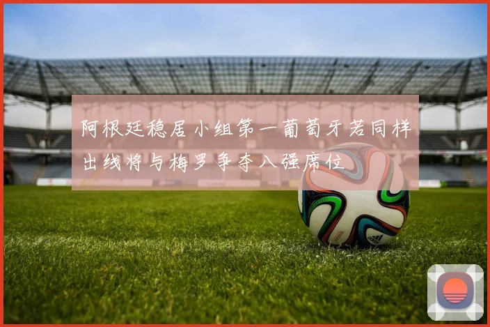 阿根廷稳居小组第一葡萄牙若同样出线将与梅罗争夺八强席位