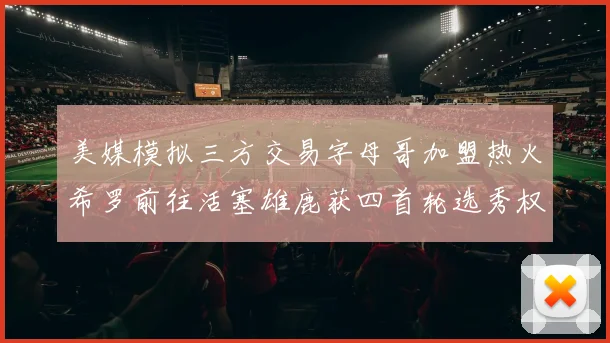 美媒模拟三方交易字母哥加盟热火希罗前往活塞雄鹿获四首轮选秀权与两次互换权