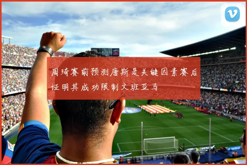周琦赛前预测唐斯是关键因素赛后证明其成功限制文班亚马