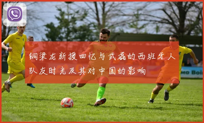 铜梁龙新援回忆与武磊的西班牙人队友时光及其对中国的影响