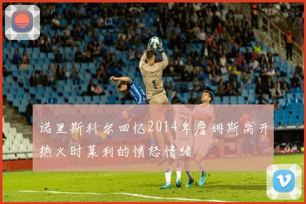 诺里斯科尔回忆2014年詹姆斯离开热火时莱利的愤怒情绪