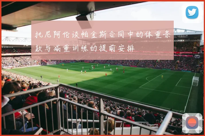 托尼阿伦谈帕金斯合同中的体重条款与减重训练的提前安排