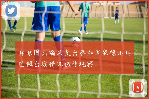 库尔图瓦确认复出参加国家德比姆巴佩出战情况仍待观察