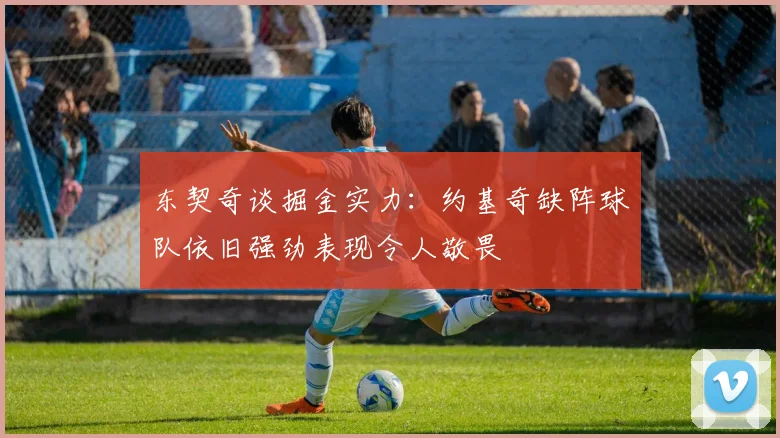 东契奇谈掘金实力：约基奇缺阵球队依旧强劲表现令人敬畏