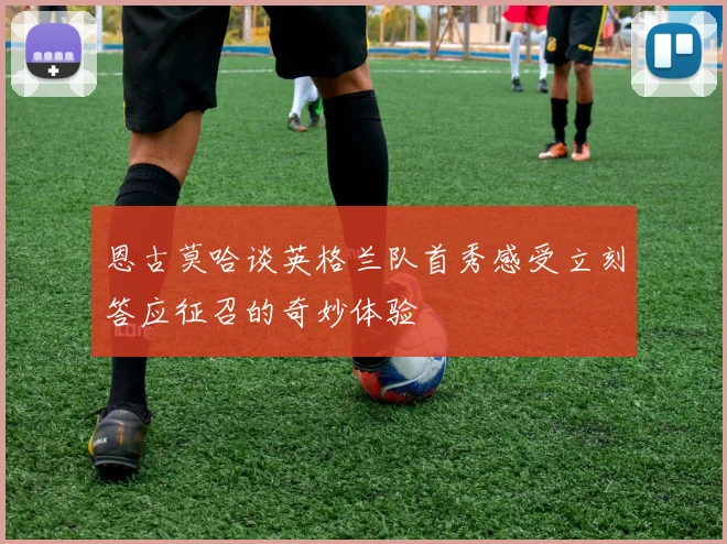 恩古莫哈谈英格兰队首秀感受立刻答应征召的奇妙体验