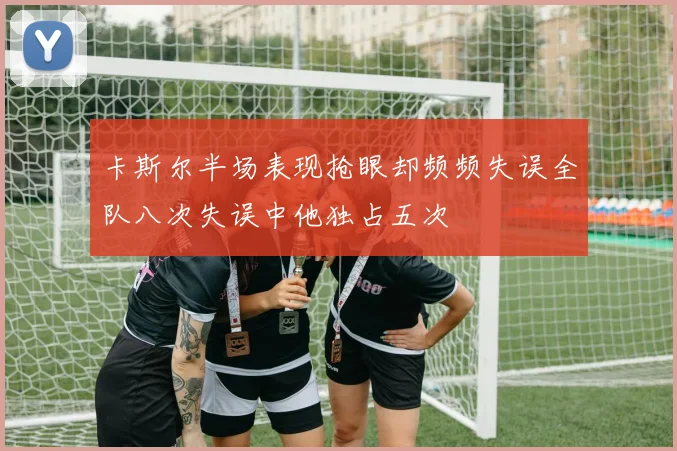卡斯尔半场表现抢眼却频频失误全队八次失误中他独占五次