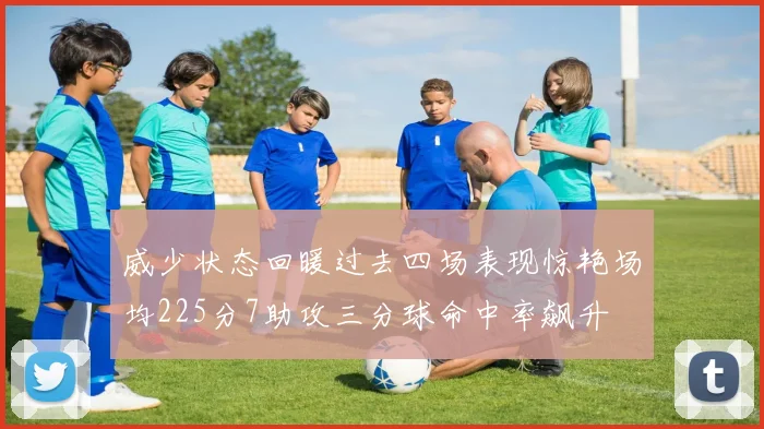 威少状态回暖过去四场表现惊艳场均225分7助攻三分球命中率飙升
