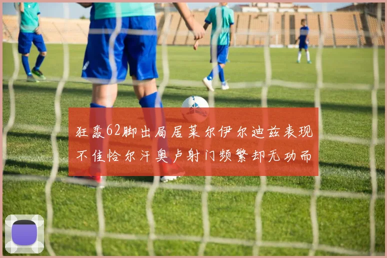 狂轰62脚出局居莱尔伊尔迪兹表现不佳恰尔汗奥卢射门频繁却无功而返